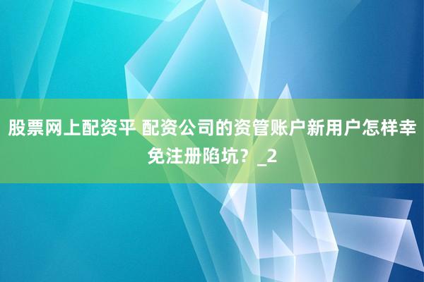 股票网上配资平 配资公司的资管账户新用户怎样幸免注册陷坑？_2