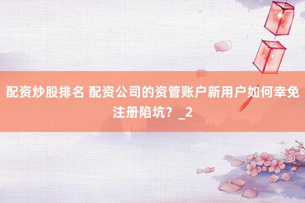 配资炒股排名 配资公司的资管账户新用户如何幸免注册陷坑？_2