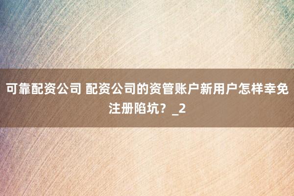 可靠配资公司 配资公司的资管账户新用户怎样幸免注册陷坑？_2
