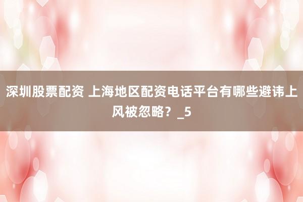 深圳股票配资 上海地区配资电话平台有哪些避讳上风被忽略？_5