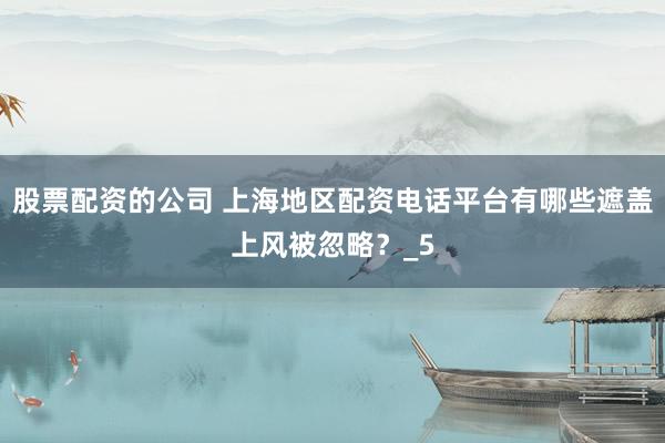 股票配资的公司 上海地区配资电话平台有哪些遮盖上风被忽略？_5