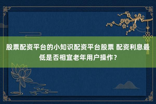 股票配资平台的小知识配资平台股票 配资利息最低是否相宜老年用户操作？