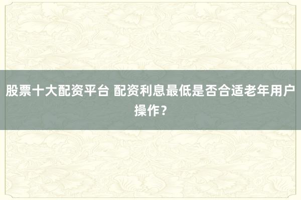 股票十大配资平台 配资利息最低是否合适老年用户操作？