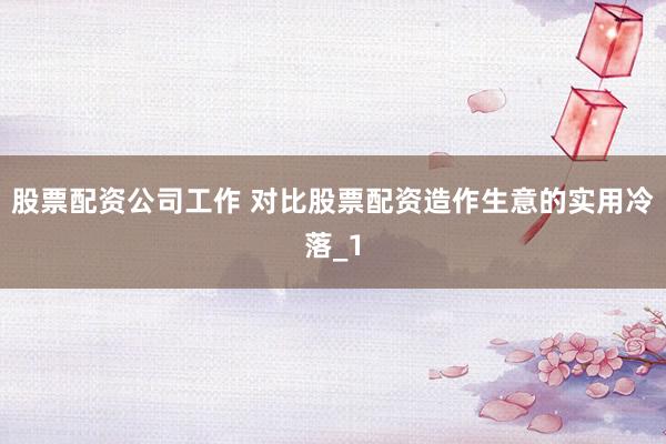 股票配资公司工作 对比股票配资造作生意的实用冷落_1