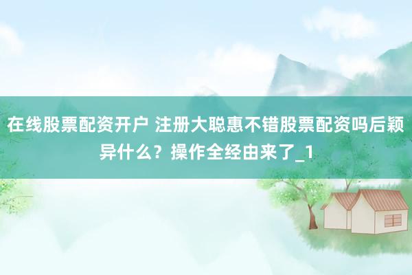 在线股票配资开户 注册大聪惠不错股票配资吗后颖异什么？操作全经由来了_1