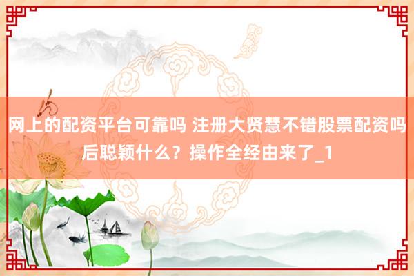 网上的配资平台可靠吗 注册大贤慧不错股票配资吗后聪颖什么？操作全经由来了_1