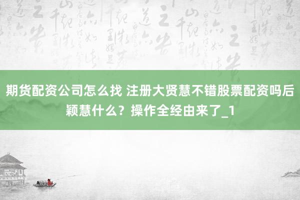 期货配资公司怎么找 注册大贤慧不错股票配资吗后颖慧什么？操作全经由来了_1