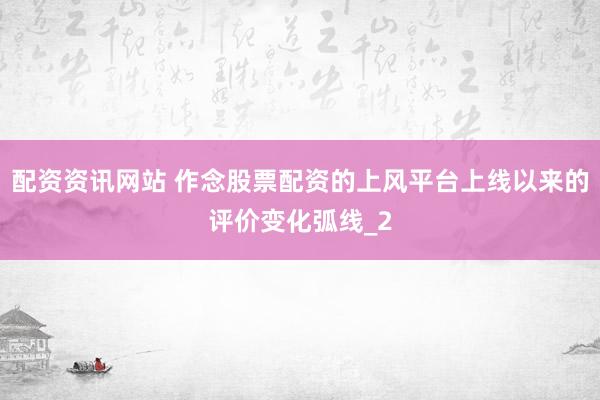 配资资讯网站 作念股票配资的上风平台上线以来的评价变化弧线_2