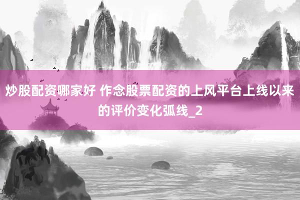 炒股配资哪家好 作念股票配资的上风平台上线以来的评价变化弧线_2