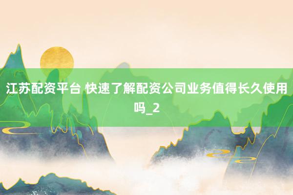 江苏配资平台 快速了解配资公司业务值得长久使用吗_2