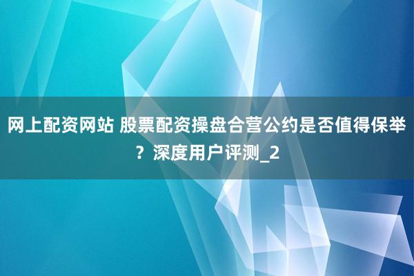 网上配资网站 股票配资操盘合营公约是否值得保举？深度用户评测_2