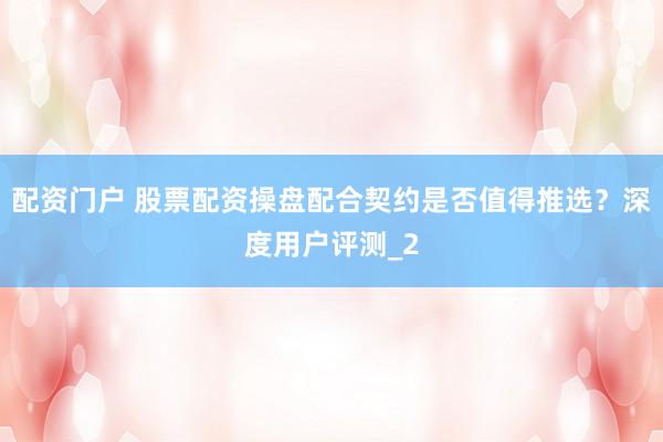 配资门户 股票配资操盘配合契约是否值得推选？深度用户评测_2