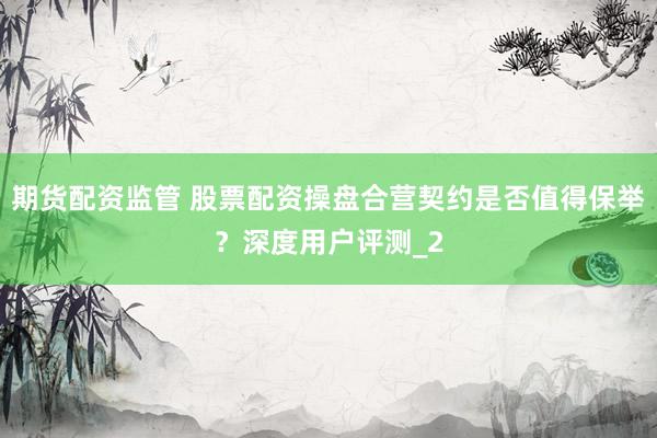 期货配资监管 股票配资操盘合营契约是否值得保举？深度用户评测_2