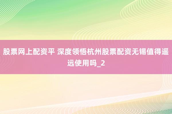 股票网上配资平 深度领悟杭州股票配资无锡值得遥远使用吗_2