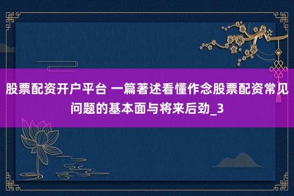 股票配资开户平台 一篇著述看懂作念股票配资常见问题的基本面与将来后劲_3