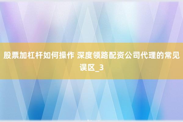 股票加杠杆如何操作 深度领路配资公司代理的常见误区_3