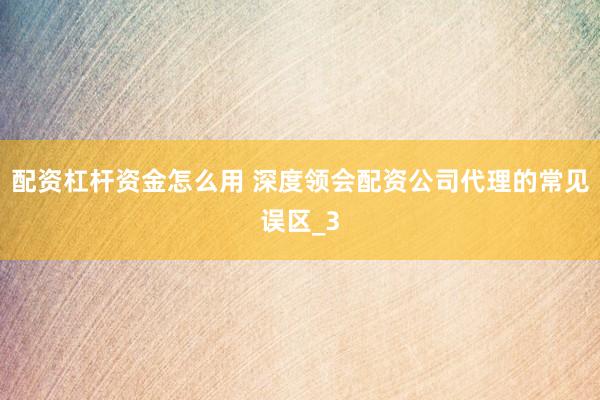 配资杠杆资金怎么用 深度领会配资公司代理的常见误区_3