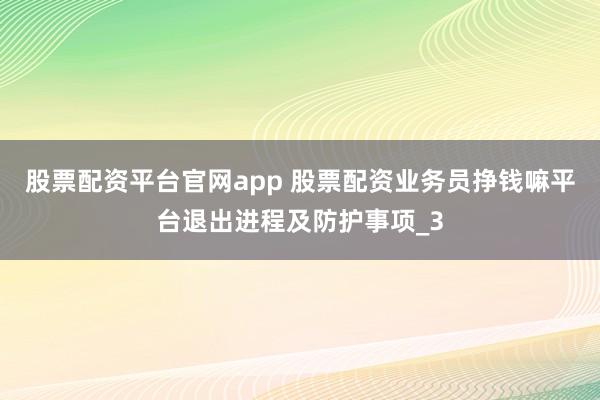 股票配资平台官网app 股票配资业务员挣钱嘛平台退出进程及防护事项_3