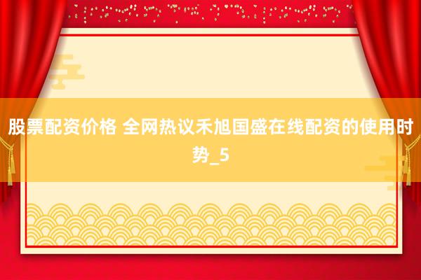 股票配资价格 全网热议禾旭国盛在线配资的使用时势_5