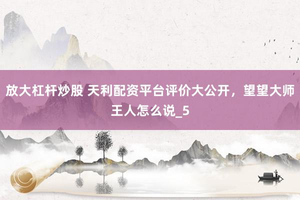 放大杠杆炒股 天利配资平台评价大公开，望望大师王人怎么说_5